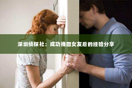 深圳侦探社：成功挽回女友后的经验分享