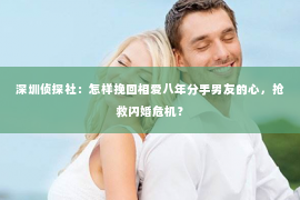 深圳侦探社：怎样挽回相爱八年分手男友的心，抢救闪婚危机？