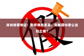 深圳调查取证：怎样挽回老婆，化解疑似老公出轨之痛？