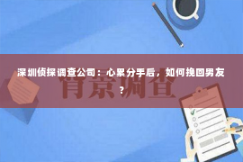 深圳侦探调查公司：心累分手后，如何挽回男友？