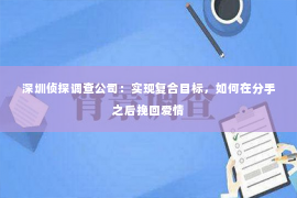 深圳侦探调查公司：实现复合目标，如何在分手之后挽回爱情