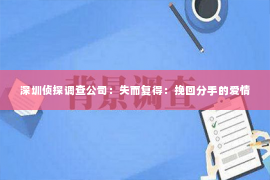 深圳侦探调查公司：失而复得：挽回分手的爱情