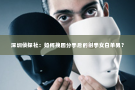 深圳侦探社：如何挽回分手后的射手女白羊男？