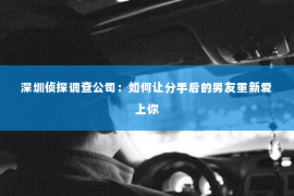 深圳侦探调查公司：如何让分手后的男友重新爱上你