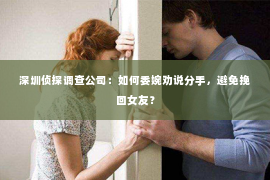 深圳侦探调查公司：如何委婉劝说分手，避免挽回女友？