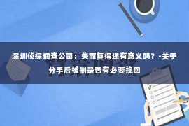 深圳侦探调查公司：失而复得还有意义吗？-关于分手后被删是否有必要挽回