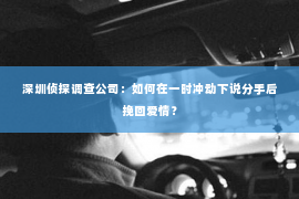 深圳侦探调查公司：如何在一时冲动下说分手后挽回爱情？