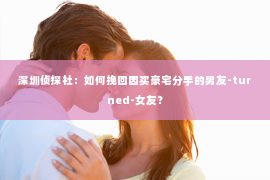 深圳侦探社：如何挽回因买豪宅分手的男友-turned-女友？