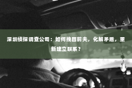 深圳侦探调查公司：如何挽回前夫，化解矛盾，重新建立联系？