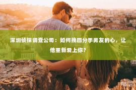 深圳侦探调查公司：如何挽回分手男友的心，让他重新爱上你？