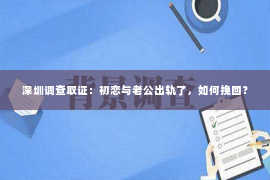 深圳调查取证：初恋与老公出轨了，如何挽回？