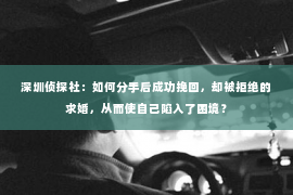 深圳侦探社：如何分手后成功挽回，却被拒绝的求婚，从而使自己陷入了困境？