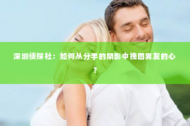 深圳侦探社：如何从分手的阴影中挽回男友的心？