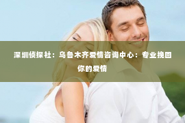 深圳侦探社：乌鲁木齐爱情咨询中心：专业挽回你的爱情