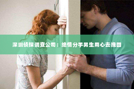 深圳侦探调查公司：绝情分手男生用心去挽回