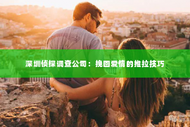 深圳侦探调查公司：挽回爱情的推拉技巧