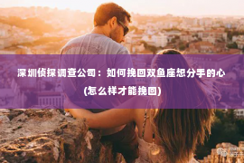 深圳侦探调查公司：如何挽回双鱼座想分手的心(怎么样才能挽回)