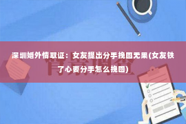 深圳婚外情取证：女友提出分手挽回无果(女友铁了心要分手怎么挽回)