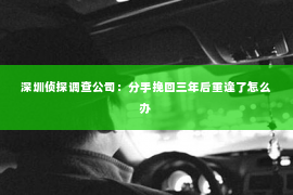 深圳侦探调查公司：分手挽回三年后重逢了怎么办