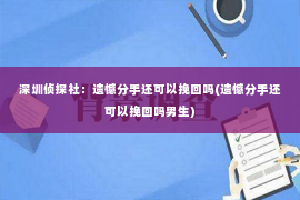 深圳侦探社：遗憾分手还可以挽回吗(遗憾分手还可以挽回吗男生)