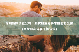 深圳侦探调查公司：跟女朋友分手想挽回怎么做(跟女朋友分手了怎么说)