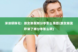 深圳侦探社：跟女朋友刚分手怎么挽回(跟女朋友吵架了闹分手怎么哄)