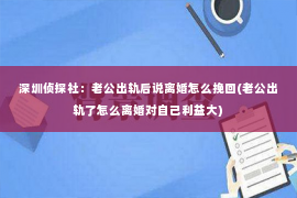 深圳侦探社：老公出轨后说离婚怎么挽回(老公出轨了怎么离婚对自己利益大)