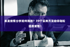 男友绝情分手如何挽回？30个实用方法助你轻松拯救爱情！