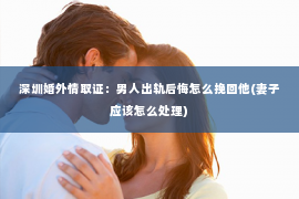 深圳婚外情取证：男人出轨后悔怎么挽回他(妻子应该怎么处理)