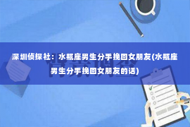 深圳侦探社：水瓶座男生分手挽回女朋友(水瓶座男生分手挽回女朋友的话)