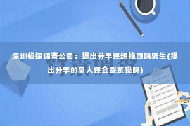 深圳侦探调查公司：提出分手还想挽回吗男生(提出分手的男人还会联系我吗)