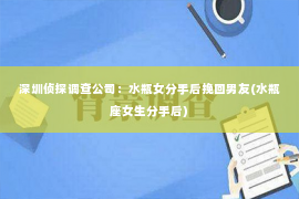 深圳侦探调查公司：水瓶女分手后挽回男友(水瓶座女生分手后)