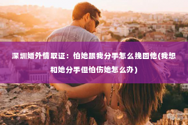 深圳婚外情取证：怕她跟我分手怎么挽回他(我想和她分手但怕伤她怎么办)