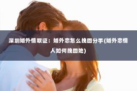 深圳婚外情取证：婚外恋怎么挽回分手(婚外恋情人如何挽回她)