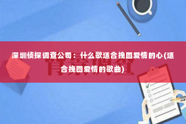 深圳侦探调查公司：什么歌适合挽回爱情的心(适合挽回爱情的歌曲)