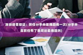 深圳调查取证：前任分手半年挽回我一次(分手半年前任有了新欢还能挽回吗)