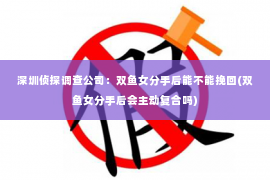 深圳侦探调查公司：双鱼女分手后能不能挽回(双鱼女分手后会主动复合吗)