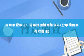 深圳调查取证：分手挽回婚姻怎么办(分手挽回最有效说话)