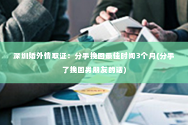 深圳婚外情取证：分手挽回最佳时间3个月(分手了挽回男朋友的话)