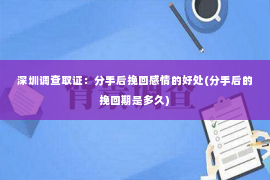 深圳调查取证：分手后挽回感情的好处(分手后的挽回期是多久)