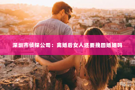 深圳市侦探公司：离婚后女人还要挽回婚姻吗