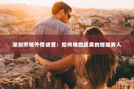 深圳市婚外情调查：如何挽回疏离的婚姻男人