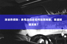 深圳市侦探：男性出轨后如何扭转局面，重建婚姻关系？