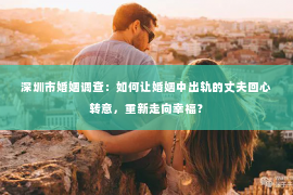 深圳市婚姻调查：如何让婚姻中出轨的丈夫回心转意，重新走向幸福？