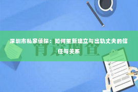 深圳市私家侦探：如何重新建立与出轨丈夫的信任与关系