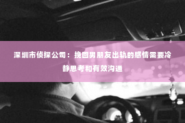 深圳市侦探公司：挽回男朋友出轨的感情需要冷静思考和有效沟通