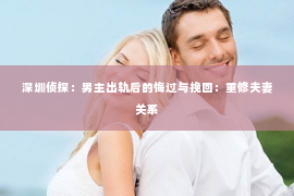 深圳侦探：男主出轨后的悔过与挽回：重修夫妻关系