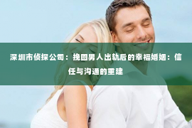 深圳市侦探公司：挽回男人出轨后的幸福婚姻：信任与沟通的重建