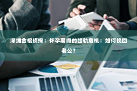 深圳金棍侦探：怀孕期间的出轨危机：如何挽回老公？