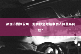 深圳市侦探公司：如何修复婚姻中的人际关系问题？